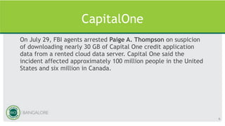 CapitalOne
On July 29, FBI agents arrested Paige A. Thompson on suspicion
of downloading nearly 30 GB of Capital One credit application
data from a rented cloud data server. Capital One said the
incident affected approximately 100 million people in the United
States and six million in Canada.
6
 