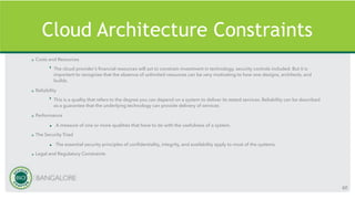 Cloud Architecture Constraints
» Costs and Resources
‣ The cloud provider’s financial resources will act to constrain investment in technology, security controls included. But it is
important to recognize that the absence of unlimited resources can be very motivating to how one designs, architects, and
builds.
» Reliability
‣ This is a quality that refers to the degree you can depend on a system to deliver its stated services. Reliability can be described
as a guarantee that the underlying technology can provide delivery of services
» Performance
• A measure of one or more qualities that have to do with the usefulness of a system.
» The Security Triad
• The essential security principles of confidentiality, integrity, and availability apply to most of the systems.
» Legal and Regulatory Constraints
60
 