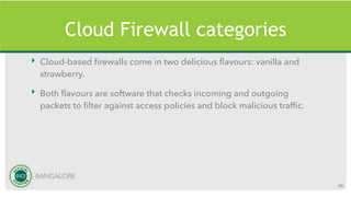 Cloud Firewall categories
‣ Cloud-based firewalls come in two delicious flavours: vanilla and
strawberry.
‣ Both flavours are software that checks incoming and outgoing
packets to filter against access policies and block malicious traffic.
66
 