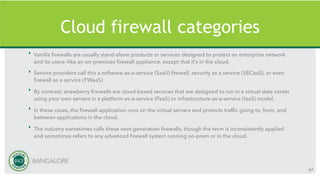 Cloud firewall categories
‣ Vanilla firewalls are usually stand-alone products or services designed to protect an enterprise network
and its users—like an on-premises firewall appliance, except that it’s in the cloud.
‣ Service providers call this a software-as-a-service (SaaS) firewall, security as a service (SECaaS), or even
firewall as a service (FWaaS)
‣ By contrast, strawberry firewalls are cloud-based services that are designed to run in a virtual data center
using your own servers in a platform-as-a-service (PaaS) or infrastructure-as-a-service (IaaS) model.
‣ In these cases, the firewall application runs on the virtual servers and protects traffic going to, from, and
between applications in the cloud.
‣ The industry sometimes calls these next-generation firewalls, though the term is inconsistently applied
and sometimes refers to any advanced firewall system running on-prem or in the cloud.
67
 