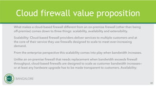 Cloud firewall value proposition
What makes a cloud-based firewall different from an on-premise firewall (other than being
off-premise) comes down to three things: scalability, availability and extensibility.
Scalability: Cloud-based firewall providers deliver services to multiple customers and at
the core of their service they use firewalls designed to scale to meet ever-increasing
demand.
From the enterprise perspective this scalability comes into play when bandwidth increases.
Unlike an on-premise firewall that needs replacement when bandwidth exceeds firewall
throughput, cloud-based firewalls are designed to scale as customer bandwidth increases—
or at least any hardware upgrade has to be made transparent to customers. Availability:
68
 