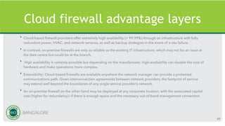 Cloud firewall advantage layers
‣ Cloud-based firewall providers offer extremely high availability (> 99.99%) through an infrastructure with fully
redundant power, HVAC, and network services, as well as backup strategies in the event of a site failure.
‣ In contrast, on-premise firewalls are only as reliable as the existing IT infrastructure, which may not be an issue at
the data centre but could be at the branch.
‣ High availability is certainly possible but depending on the manufacturer, high-availability can double the cost of
hardware and make operations more complex.
‣ Extensibility: Cloud-based firewalls are available anywhere the network manager can provide a protected
communications path. Given interconnection agreements between network providers, the footprint of service
may extend well beyond the boundaries of any single service provider’s network.
‣ An on-premise firewall on the other hand may be deployed at any corporate location, with the associated capital
cost (higher for redundancy)—if there is enough space and the necessary out-of-band management connection.
69
 