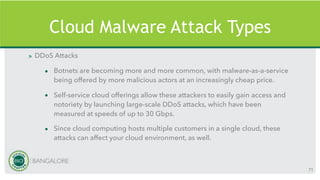 Cloud Malware Attack Types
» DDoS Attacks
• Botnets are becoming more and more common, with malware-as-a-service
being offered by more malicious actors at an increasingly cheap price.
• Self-service cloud offerings allow these attackers to easily gain access and
notoriety by launching large-scale DDoS attacks, which have been
measured at speeds of up to 30 Gbps.
• Since cloud computing hosts multiple customers in a single cloud, these
attacks can affect your cloud environment, as well.
71
 