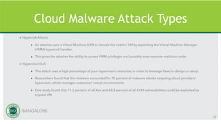 Cloud Malware Attack Types
» Hypercall Attacks
• An attacker uses a Virtual Machine (VM) to intrude the victim’s VM by exploiting the Virtual Machine Manager
(VMM) hypercall handler.
• This gives the attacker the ability to access VMM privileges and possibly even execute malicious code.
» Hypervisor DoS
• This attack uses a high percentage of your hypervisor’s resources in order to leverage flaws in design or setup.
• Researchers found that this malware accounted for 70 percent of malware attacks targeting cloud providers’
hypervisor, which manages customers’ virtual environments.
• One study found that 71.2 percent of all Xen and 65.8 percent of all KVM vulnerabilities could be exploited by
a guest VM.
72
 