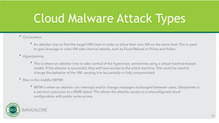 Cloud Malware Attack Types
‣ Co-Location
‣ An attacker tries to find the target VM’s host in order to place their own VM on the same host. This is used
to gain leverage in cross-VM side-channel attacks, such as Flush/Reload or Prime and Probe.
‣ Hyperjacking
‣ This is where an attacker tries to take control of the hypervisor, sometimes using a virtual machine-based
rootkit. If the attacker is successful, they will have access to the entire machine. This could be used to
change the behavior of the VM, causing it to be partially or fully compromised.
‣ Man in the middle (MITM)
‣ MITM is when an attacker can intercept and/or change messages exchanged between users. Ghostwriter is
a common precursor to a MitM attack. This allows the attacker access to a misconfigured cloud
configuration with public write access.
73
 
