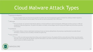 Cloud Malware Attack Types
‣ Exploiting Live Migration
‣ During migration from one cloud service provider to another, the cloud management system is tricked into creating multiple migrations,
which turns into a denial-of-service attack. This can also be used to potentially craft a VM Escape.
‣ VM Escape
‣ This accounts for 13.1 percent of all malware attacks on virtual machines in cloud environments. VM Escape involves running in a VM and
escaping to infect the hypervisor. The goal in this attack is to obtain root privileges, host OS control and maybe even full access across the
environment.
‣ Flush/Reload
‣ This attack utilises a memory optimisation technique known as memory deduplication. By enacting a sophisticated cross side-channel
technique, a malicious actor can detect a full AES encryption key.
‣ Prime and Probe
‣ This is a VM cross side-channel attack that utilises cache instead of memory. The attacker fills the cache with some of their own information.
Once the victim uses the VM, the attacker uses this information to see which cache lines were accessed by the victim. This method has been
used to recover an AWS encryption key.
74
 