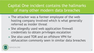 Capital One incident contains the hallmarks
of many other modern data breaches
» The attacker was a former employee of the web
hosting company involved which is what generally
referred as insider threat
» She allegedly used web application firewall
credentials to obtain privileges escalation
» She also used TOR and an offshore VPN for
obfuscation commonly seen in similar data breaches
8
 