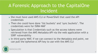 A Forensic Approach to the CapitalOne
Incident
» She must have used AWS CLI or PowerShell that used the API
credentials
» Then she could have done ‘list buckets’ and ‘sync buckets’. The
credentials were for ISRM-WAF
» Speculation is that Credentials such as the access tokens were
retrieved from the AWS Metadata API via the web application with a
SSRF vulnerability
» In third party WAF, if we can connect to the Metadata end point, we
can pull the ephemeral API key to use with the AWS CLI
9
 