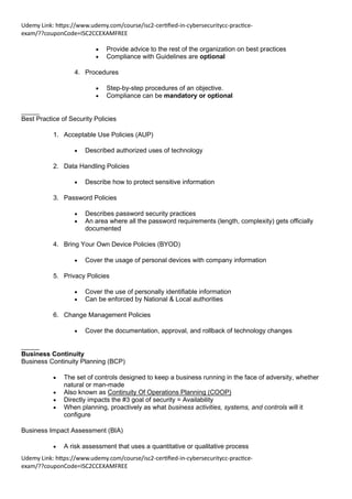 Udemy Link: https://www.udemy.com/course/isc2-certified-in-cybersecuritycc-practice-
exam/??couponCode=ISC2CCEXAMFREE
Udemy Link: https://www.udemy.com/course/isc2-certified-in-cybersecuritycc-practice-
exam/??couponCode=ISC2CCEXAMFREE
• Provide advice to the rest of the organization on best practices
• Compliance with Guidelines are optional
4. Procedures
• Step-by-step procedures of an objective.
• Compliance can be mandatory or optional
_____
Best Practice of Security Policies
1. Acceptable Use Policies (AUP)
• Described authorized uses of technology
2. Data Handling Policies
• Describe how to protect sensitive information
3. Password Policies
• Describes password security practices
• An area where all the password requirements (length, complexity) gets officially
documented
4. Bring Your Own Device Policies (BYOD)
• Cover the usage of personal devices with company information
5. Privacy Policies
• Cover the use of personally identifiable information
• Can be enforced by National & Local authorities
6. Change Management Policies
• Cover the documentation, approval, and rollback of technology changes
_____
Business Continuity
Business Continuity Planning (BCP)
• The set of controls designed to keep a business running in the face of adversity, whether
natural or man-made
• Also known as Continuity Of Operations Planning (COOP)
• Directly impacts the #3 goal of security = Availability
• When planning, proactively as what business activities, systems, and controls will it
configure
Business Impact Assessment (BIA)
• A risk assessment that uses a quantitative or qualitative process
 