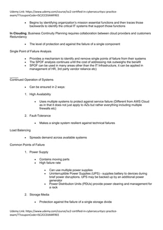 Udemy Link: https://www.udemy.com/course/isc2-certified-in-cybersecuritycc-practice-
exam/??couponCode=ISC2CCEXAMFREE
Udemy Link: https://www.udemy.com/course/isc2-certified-in-cybersecuritycc-practice-
exam/??couponCode=ISC2CCEXAMFREE
• Begins by identifying organization’s mission essential functions and then traces those
backwards to identify the critical IT systems that support those functions
In Clouding, Business Continuity Planning requires collaboration between cloud providers and customers
Redundancy
• The level of protection and against the failure of a single component
Single Point of Failure Analysis
• Provides a mechanism to identify and remove single points of failure from their systems
• The SPOF analysis continues until the cost of addressing risk outweighs the benefit
• SPOF can be used in many areas other than the IT Infrastructure, it can be applied in
management of HR, 3rd party vendor reliance etc)
_____
Continued Operation of Systems
• Can be ensured in 2 ways:
1. High Availability
• Uses multiple systems to protect against service failure (Different from AWS Cloud
as in that it does not just apply to AZs but rather everything including multiple
firewalls etc)
2. Fault-Tolerance
• Makes a single system resilient against technical failures
Load Balancing
• Spreads demand across available systems
Common Points of Failure
1. Power Supply
• Contains moving parts
• High failure rate
• Can use multiple power supplies
• Uninterruptible Power Supplies (UPS) - supplies battery to devices during
brief power disruptions. UPS may be backed up by an additional power
generator
• Power Distribution Units (PDUs) provide power clearing and management for
a rack
2. Storage Media
• Protection against the failure of a single storage divide
 