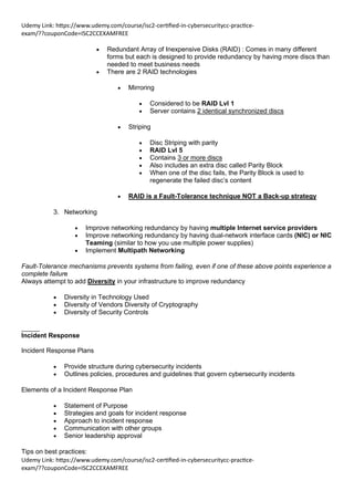 Udemy Link: https://www.udemy.com/course/isc2-certified-in-cybersecuritycc-practice-
exam/??couponCode=ISC2CCEXAMFREE
Udemy Link: https://www.udemy.com/course/isc2-certified-in-cybersecuritycc-practice-
exam/??couponCode=ISC2CCEXAMFREE
• Redundant Array of Inexpensive Disks (RAID) : Comes in many different
forms but each is designed to provide redundancy by having more discs than
needed to meet business needs
• There are 2 RAID technologies
• Mirroring
• Considered to be RAID Lvl 1
• Server contains 2 identical synchronized discs
• Striping
• Disc Striping with parity
• RAID Lvl 5
• Contains 3 or more discs
• Also includes an extra disc called Parity Block
• When one of the disc fails, the Parity Block is used to
regenerate the failed disc’s content
• RAID is a Fault-Tolerance technique NOT a Back-up strategy
3. Networking
• Improve networking redundancy by having multiple Internet service providers
• Improve networking redundancy by having dual-network interface cards (NIC) or NIC
Teaming (similar to how you use multiple power supplies)
• Implement Multipath Networking
Fault-Tolerance mechanisms prevents systems from failing, even if one of these above points experience a
complete failure
Always attempt to add Diversity in your infrastructure to improve redundancy
• Diversity in Technology Used
• Diversity of Vendors Diversity of Cryptography
• Diversity of Security Controls
_____
Incident Response
Incident Response Plans
• Provide structure during cybersecurity incidents
• Outlines policies, procedures and guidelines that govern cybersecurity incidents
Elements of a Incident Response Plan
• Statement of Purpose
• Strategies and goals for incident response
• Approach to incident response
• Communication with other groups
• Senior leadership approval
Tips on best practices:
 