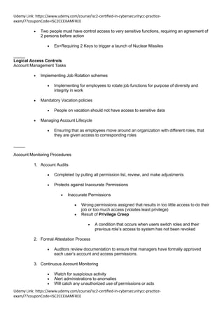 Udemy Link: https://www.udemy.com/course/isc2-certified-in-cybersecuritycc-practice-
exam/??couponCode=ISC2CCEXAMFREE
Udemy Link: https://www.udemy.com/course/isc2-certified-in-cybersecuritycc-practice-
exam/??couponCode=ISC2CCEXAMFREE
• Two people must have control access to very sensitive functions, requiring an agreement of
2 persons before action
• Ex=Requiring 2 Keys to trigger a launch of Nuclear Missiles
_____
Logical Access Controls
Account Management Tasks
• Implementing Job Rotation schemes
• Implementing for employees to rotate job functions for purpose of diversity and
integrity in work
• Mandatory Vacation policies
• People on vacation should not have access to sensitive data
• Managing Account Lifecycle
• Ensuring that as employees move around an organization with different roles, that
they are given access to corresponding roles
_____
Account Monitoring Procedures
1. Account Audits
• Completed by pulling all permission list, review, and make adjustments
• Protects against Inaccurate Permissions
• Inaccurate Permissions
• Wrong permissions assigned that results in too little access to do their
job or too much access (violates least privilege)
• Result of Privilege Creep
• A condition that occurs when users switch roles and their
previous role’s access to system has not been revoked
2. Formal Attestation Process
• Auditors review documentation to ensure that managers have formally approved
each user’s account and access permissions.
3. Continuous Account Monitoring
• Watch for suspicious activity
• Alert administrations to anomalies
• Will catch any unauthorized use of permissions or acts
 