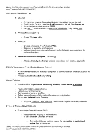 Udemy Link: https://www.udemy.com/course/isc2-certified-in-cybersecuritycc-practice-
exam/??couponCode=ISC2CCEXAMFREE
Udemy Link: https://www.udemy.com/course/isc2-certified-in-cybersecuritycc-practice-
exam/??couponCode=ISC2CCEXAMFREE
How Devices Connect to a LAN
1. Ethernet
• Connecting a physical Ethernet cable to an internet jack behind the ball
• The Ethernet Cable is called the RJ-45 connectors a.k.a 8 Pins Connector
• Super fast but requires physical cables
• FYI: RJ-11 Cables are used for telephone connections. They have 6 Pins
2. Wireless Networks (Wi-Fi)
• Create Wireless LANs
3. Bluetooth
• Creates a Personal Area Network (PANs)
• Designed to support a single person
• Main purpose is to create a wireless connection between a computer and its
peripheral devices
4. Near Field Communication (NFC) Technology
• Allows extremely short range wireless connections (ex= wireless payment)
_____
TCP/IP - Transmission Control Protocol/Internet Protocol
• A set of standardized rules that allow computers to communicate on a network such as the
internet.
• Protocol suite at the heart of networking
Internet Protocols
• Main function is to provide an addressing scheme, known as the IP address
• Routes information across networks
• Not just used on the internet
• Can be used at home or an office
• Deliver packets(chunks of information) from source → destination
• Serves as a Network Layer Protocol
• Supports Transport Layer Protocols - which have a higher set of responsibilities
2 Types of Transport Layer Protocols
1. Transmission Control Protocol (TCP)
• Responsible for majority of internet traffic
• Is a Connection-Oriented protocol
• Connection Oriented protocol means the connection is established
before data is transferred
 