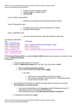 Udemy Link: https://www.udemy.com/course/isc2-certified-in-cybersecuritycc-practice-
exam/??couponCode=ISC2CCEXAMFREE
Udemy Link: https://www.udemy.com/course/isc2-certified-in-cybersecuritycc-practice-
exam/??couponCode=ISC2CCEXAMFREE
• Creates connection between systems
• Transfers data in a reliable manner
• TCP and UDP
Layer 5: Session Layerauthenti
• Manages the exchange of communications between systems
Layer 6: Presentation Layer
• Translates data so that it may be transmitted on a network
• Encryption and Decryption
Layer 7: Application Layer
• How users interact with data, using web browsers or other apps
TCP Model vs OSI Model
OSI TCP Model
Layer 1: Physical Layer
Layer 2 :Data Link Layer Layer 1: Network Interface layer (Physical + Data)
Layer 3 :Network Layer Layer 2: Internet Layer
Layer 4 :Transport Layer Layer 3: Transport Layer
Layer 5: Session Layer Layer 4: Application Layer (Session+Presentation+Application)
Layer 6: Presentation Layer
Layer 7: Application Layer
_____
For the Internet Protocol (IP) to successfully deliver traffic between any two systems on a network, it has
to use an addressing scheme
IP Addresses
• Uniquely identify systems on a network
• Written in dotted quad notation (ex- 192.168.1.100). Also known as IPv4
• Means 4 numbers separated by periods
• Each of these numbers may range between 0-255
• Why 255?
• Each number is represented by 8-bit binary numbers
• Those bits can represent 2 to the power of 8 = 256 possible values
• But we start at 0 so 256-1=255
• No duplicates of IP addresses on Internet-connected systems (Just like your phone#)
• Allow duplicates if on private networks
• Your router or firewall takes care of translating private IP Addresses to public IP
addresses when you communicate over the internet
• This translating process is called NAT (Network Address Translation)
• IP Addresses are divided into 2 parts
 