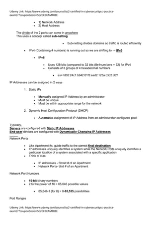 Udemy Link: https://www.udemy.com/course/isc2-certified-in-cybersecuritycc-practice-
exam/??couponCode=ISC2CCEXAMFREE
Udemy Link: https://www.udemy.com/course/isc2-certified-in-cybersecuritycc-practice-
exam/??couponCode=ISC2CCEXAMFREE
• 1) Network Address
• 2) Host Address
The divide of the 2 parts can come in anywhere
This uses a concept called sub-netting
• Sub-netting divides domains so traffic is routed efficiently
• IPv4 (Containing 4 numbers) is running out so we are shifting to → IPv6
• IPv6
• Uses 128 bits (compared to 32 bits (8x4num bers = 32) for IPv4
• Consists of 8 groups of 4 hexadecimal numbers
• ex= fd02:24c1:b942:01f3:ead2:123a:c3d2:cf2f
IP Addresses can be assigned in 2 ways
1. Static IPs
• Manually assigned IP Address by an administrator
• Must be unique
• Must be within appropriate range for the network
2. Dynamic Host Configuration Protocol (DHCP)
• Automatic assignment of IP Address from an administrator configured pool
Typically,
Servers are configured with Static IP Addresses
End-user devices are configured with Dynamically-Changing IP Addresses
_____
Network Ports
• Like Apartment #s, guide traffic to the correct final destination
• IP addresses uniquely identifies a system while the Network Ports uniquely identifies a
particular location of a system associated with a specific application
• Think of it as
• IP Addresses - Street # of an Apartment
• Network Ports- Unit # of an Apartment
Network Port Numbers
• 16-bit binary numbers
• 2 to the power of 16 = 65,646 possible values
• 65,646-1 (for 0) = 0-65,535 possibilities
Port Ranges
 