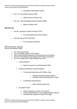 Udemy Link: https://www.udemy.com/course/isc2-certified-in-cybersecuritycc-practice-
exam/??couponCode=ISC2CCEXAMFREE
Udemy Link: https://www.udemy.com/course/isc2-certified-in-cybersecuritycc-practice-
exam/??couponCode=ISC2CCEXAMFREE
• Exchange email between servers
• Port 110 : Post Office Protocol (POP)
• Allows clients to retrieve mail
• Port 143 : Internet Message Access Protocol (IMAP)
• Allows to retrieve mail
Web Services
• Port 80 : Hypertext Transfer Protocol (HTTP)
• For unencrypted web communications
• Port 443: Secure HTTP (HTTPS)
• For encrypted connections
_____
Securing Wireless Networks
Service Set Identifier (SSID)
• The name of your Wi-Fi
• You can disable visibility of Wi-Fi (Hide)
• Has an administrative password to the access point (connection)
• Ensure to immediately change default administrator passwords
• You can configure what Type of Network you want
• 1) Open Network
• Open for anyone to use (No Password Wifi)
• 2) Other authentication required Network
• 1) Preshared Keys (Home Wifi, Office, Cafe)
• Changing Preshared keys is difficult
• Prevents individual identification of users
• 2) Enterprise Authentication
• Uses individual passwords
• 3) Captive Portals
• Used in Starbucks, Airports, Tim-Hortons
• Provide authentication on unencrypted wireless networks
• Intercepts web requests to require Wi-Fi login
_____
 