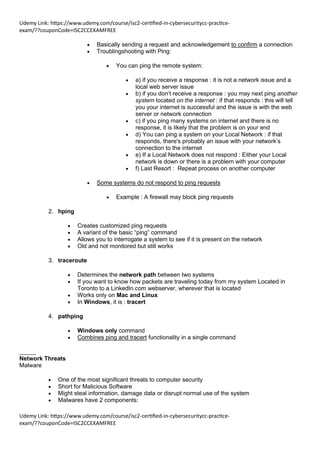 Udemy Link: https://www.udemy.com/course/isc2-certified-in-cybersecuritycc-practice-
exam/??couponCode=ISC2CCEXAMFREE
Udemy Link: https://www.udemy.com/course/isc2-certified-in-cybersecuritycc-practice-
exam/??couponCode=ISC2CCEXAMFREE
• Basically sending a request and acknowledgement to confirm a connection
• Troublingshooting with Ping:
• You can ping the remote system:
• a) if you receive a response : it is not a network issue and a
local web server issue
• b) if you don’t receive a response : you may next ping another
system located on the internet : if that responds : this will tell
you your internet is successful and the issue is with the web
server or network connection
• c) if you ping many systems on internet and there is no
response, it is likely that the problem is on your end
• d) You can ping a system on your Local Network : if that
responds, there's probably an issue with your network’s
connection to the internet
• e) If a Local Network does not respond : Either your Local
network is down or there is a problem with your computer
• f) Last Resort : Repeat process on another computer
• Some systems do not respond to ping requests
• Example : A firewall may block ping requests
2. hping
• Creates customized ping requests
• A variant of the basic “ping” command
• Allows you to interrogate a system to see if it is present on the network
• Old and not monitored but still works
3. traceroute
• Determines the network path between two systems
• If you want to know how packets are traveling today from my system Located in
Toronto to a LinkedIn.com webserver, wherever that is located
• Works only on Mac and Linux
• In Windows, it is : tracert
4. pathping
• Windows only command
• Combines ping and tracert functionality in a single command
_____
Network Threats
Malware
• One of the most significant threats to computer security
• Short for Malicious Software
• Might steal information, damage data or disrupt normal use of the system
• Malwares have 2 components:
 