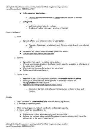 Udemy Link: https://www.udemy.com/course/isc2-certified-in-cybersecuritycc-practice-
exam/??couponCode=ISC2CCEXAMFREE
Udemy Link: https://www.udemy.com/course/isc2-certified-in-cybersecuritycc-practice-
exam/??couponCode=ISC2CCEXAMFREE
• 1) Propagation Mechanism
• Techniques the malware uses to spread from one system to another
• 2) Payload
• Malicious actions taken by malware
• Any type of malware can carry any type of payload
Types of Malware
1. Virus
• Spreads after a user takes some type of user action
• Example : Opening an email attachment, Clicking a Link, Inserting an infected
USB
• Viruses do not spread unless someone gives them a hand
• User education protects against viruses
2. Worms
• Spread on their own by exploiting vulnerabilities
• When a worm infects a system, it will use it as it’s base for spreading to other parts of
the Local Area Network
• Worms spread because the systems are vulnerable
• Patching protects against worms
3. Trojan Horse
• Pretends to be a useful legitimate software, with hidden malicious effect
• When you run the software, it may perform as expected however will
have payloads behind the scene
• Application Control protects against Trojan Horses
• Application Controls limit software that can run on systems to titles and
versions
_____
Botnets
• Are a collection of zombie computers used for malicious purposes
• A network of infected systems
• Steal computing power, network bandwidth, and storage capacity
• A hacker creating a botnet begins by
• 1) Infecting a system with malware through any methods
• 2) Once the malware takes control of the system (hacker gains control), he or she
joins/adds it to the preconceived botnet
 