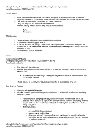 Udemy Link: https://www.udemy.com/course/isc2-certified-in-cybersecuritycc-practice-
exam/??couponCode=ISC2CCEXAMFREE
Udemy Link: https://www.udemy.com/course/isc2-certified-in-cybersecuritycc-practice-
exam/??couponCode=ISC2CCEXAMFREE
Replay Attack
• Uses previously captured data, such as an encrypted authentication token, to create a
separate connection to the server that’s authenticated but does not involve the real end user
• The attacker cannot see the actually encoded credentials
• They can only see the encoded version of them
• Prevent Replay Attacks by including unique characteristics:
• Token
• Timestamp
SSL Stripping
• Tricks browsers into using unencrypted communications
• A variation of eavesdropping attack
• A hacker who has the ability to view a user’s encrypted web communication exploits the
vulnerability to trick the users browser into reverting to unencrypted communications for
the world to see
• Strips the SSL or TLS protection
_____
Implementation of Attacks
Cryptographic systems may have flaws = vulnerability = attacks
Fault Injection Attacks
• Use externally forced errors
• Attacker attempts to compromise the integrity of a cryptic device by causing some type of
external fault
• For example : Attacker might use high-voltage electricity to cause malfunction that
undermines security
• These failures of security may cause systems to fail to encrypt data property.
Side Channel Attacks
• Measure encryption footprints
• Attackers use footprints monitor system activity and to retrieve information that is actively
being encrypted
• For example : If a cryptographic system is improperly implemented, it may be
possible for an attacker to capture the electromagnetic radiation emanating from that
system and use the collected signal to determine the plain text information that is
being encrypted
• Timing Attacks
• A type of Side Channel Attack
• Measure encryption time
• Attackers precisely measures how long cryptographic operations take to
complete, gaining information about cryptographic process that may be used
to undermine security
 