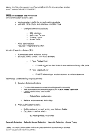 Udemy Link: https://www.udemy.com/course/isc2-certified-in-cybersecuritycc-practice-
exam/??couponCode=ISC2CCEXAMFREE
Udemy Link: https://www.udemy.com/course/isc2-certified-in-cybersecuritycc-practice-
exam/??couponCode=ISC2CCEXAMFREE
_____
Threat Identification and Prevention
Intrusion Detection Systems (IDS)
• Monitors network traffic for signs of malicious activity
• MIS USE DETECTION AND ANOMALY DETECTION
• Examples of malicious activity
• SQL Injections
• Malformed Packets
• Unusual Logins
• Botnet Traffic
• Alerts administrators
• Requires someone to take action
Intrusion Prevention System (IPS)
• Automatically block malicious activity
• It is not a perfect system. They make 2 errors
• 1) False Positive Error
• IDS/IPS triggers an alert when an attack did not actually take place
• 2) False Negative Error
• IDS/IPS fails to trigger an alert when an actual attack occurs
Technology used to identify suspicious traffic:
1. Signature Detection Systems
• Contain databases with rules describing malicious activity
• Alert admins to traffic matching signatures = Rule based Detection
• Cannot detect brand new attacks
• Reduce false positive rates
• Reliable and time-tested technology
2. Anomaly Detection Systems
• Builds models of “normal” activity, and finds an Outlier
• Can detect brand ne attacks
• But has high false positive rate
•
Anomaly Detection , Behavior-based Detection , Heuristic Detection = Same Thing
 