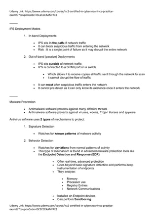 Udemy Link: https://www.udemy.com/course/isc2-certified-in-cybersecuritycc-practice-
exam/??couponCode=ISC2CCEXAMFREE
Udemy Link: https://www.udemy.com/course/isc2-certified-in-cybersecuritycc-practice-
exam/??couponCode=ISC2CCEXAMFREE
_____
IPS Deployment Modes
1. In-band Deployments
• IPS sits in the path of network traffic
• It can block suspicious traffic from entering the network
• Risk : It is a single point of failure so it may disrupt the entire network
2. Out-of-band (passive) Deployments
• IPS sits outside of network traffic
• IPS is connected to a SPAN port on a switch
• Which allows it to receive copies all traffic sent through the network to scan
• It cannot disrupt the flow of traffic
• It can react after suspicious traffic enters the network
• It cannot pre detect as it can only know its existence once it enters the network
_____
Malware Prevention
• Antimalware software protects against many different threats
• Antimalware software protects against viruses, worms, Trojan Horses and spyware
Antivirus software uses 2 types of mechanisms to protect:
1. Signature Detection
• Watches for known patterns of malware activity
2. Behavior Detection
• Watches for deviations from normal patterns of activity
• This type of mechanism is found in advanced malware protection tools like
the Endpoint Detection and Response (EDR)
• Offer real-time, advanced protection
• Goes beyond basic signature detection and performs deep
instrumentation of endpoints
• They analyze:
• Memory
• Processor use
• Registry Entries
• Network Communications
• Installed on Endpoint devices
• Can perform Sandboxing
 