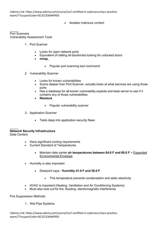 Udemy Link: https://www.udemy.com/course/isc2-certified-in-cybersecuritycc-practice-
exam/??couponCode=ISC2CCEXAMFREE
Udemy Link: https://www.udemy.com/course/isc2-certified-in-cybersecuritycc-practice-
exam/??couponCode=ISC2CCEXAMFREE
• Isolates malicious content
_____
Port Scanners
Vulnerability Assessment Tools
1. Port Scanner
• Looks for open network ports
• Equivalent of rattling all doorknobs looking for unlocked doors
• nmap
• Popular port scanning tool /command
2. Vulnerability Scanner
• Looks for known vulnerabilities
• Scans deeper than Port Scanner, actually looks at what services are using those
ports
• Has a database for all known vulnerability exploits and tests server to see if it
contains any of those vulnerabilities
• Nesssus
• Popular vulnerability scanner
3. Application Scanner
• Tests deep into application security flaws
_____
Network Security Infrastructure
Data Centers
• Have significant cooling requirements
• Current Standard of Temperatures
• Maintain data center air temperatures between 64.6 F and 80.6 F = Expanded
Environmental Envelope
• Humidity is also important
• Dewpoint says : Humidity 41.9 F and 50.0 F
• This temperature prevents condensation and static electricity
• HVAC is important (Heating, Ventilation and Air Conditioning Systems)
• Must also look out for fire, flooding, electromagnetic interference
Fire Suppression Methods
1. Wet Pipe Systems
 