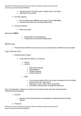 Udemy Link: https://www.udemy.com/course/isc2-certified-in-cybersecuritycc-practice-
exam/??couponCode=ISC2CCEXAMFREE
Udemy Link: https://www.udemy.com/course/isc2-certified-in-cybersecuritycc-practice-
exam/??couponCode=ISC2CCEXAMFREE
• Contains water in the pipes ready to deploy when a fire strikes
• High Risk for data center
2. Dry Pipe Systems
• Do not contain water until the valve opens during a fire alarm.
• Prevents burst pipes, by removing standby water
3. Chemical Systems
• Removes oxygen
Always place MOUs
• Memorandum of Understanding
• Outlines the environmental requirements
_____
Security Zones
• Firewalls divide networks into security zones to protect systems of differing security models
Types of Security Zones
1. Network Border Firewall
• Three network interfaces, connects 3:
• Internet
• Intranet
• Data Center Network
• Guest Network
• Wireless Network
• Endpoint Network
• DMZ
• You can place systems that must accept connections from the outside
world such as mail, web servers
• Because it is open, higher risk of compromise
• If the DMZ is compromised, firewalls will still protect
Zero Trust Approach : Systems do not gain any trust based solely upon their network location
3 Special-Purpose Networks
1. Extranet
• Special intranet segments that are accessible by outside parties like business
partners
2. Honeynet
 