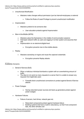 Udemy Link: https://www.udemy.com/course/isc2-certified-in-cybersecuritycc-practice-
exam/??couponCode=ISC2CCEXAMFREE
Udemy Link: https://www.udemy.com/course/isc2-certified-in-cybersecuritycc-practice-
exam/??couponCode=ISC2CCEXAMFREE
• Unauthorized Modification
• Attackers make changes without permission (can be internal=employees or external
• Follow the Rules of Least Privilege to prevent unauthorized modification
• Impersonation
• Attackers pretend to be someone else
• User education protects against Impersonation
• Man-in-the-Middle (MITM)
• Attackers place the themselves in the middle of communication sessions
• Intercepts network traffic as users are logging in to their system and assumes their
role.
• Impersonation on an electronic/digital level.
• Encryption prevents man-in-the-middle attacks
• Replay
• Attackers eavesdrop on logins and reuse the captured credentials
• Encryption prevents Replay attacks
_____
Availability Concerns
• Denial of Service (DoS)
• When a malicious individual bombards a system with an overwhelming amount of
traffic.
• The idea to is to send so many requests to a server that it is unable to answer any
requests from legitimate users
• Firewalls block unauthorized connections to protect against Denial of Service
attacks
• Power Outages
• Having redundant power sources and back-up generators protect against
power outages
• Hardware Failures
• Failure of servers, hard drives, network gear etc
• Redundant components protect against hardware failure
• Building systems that have a built-in redundancy, so that if one component
fails, the other will take over
 
