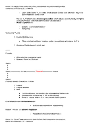 Udemy Link: https://www.udemy.com/course/isc2-certified-in-cybersecuritycc-practice-
exam/??couponCode=ISC2CCEXAMFREE
Udemy Link: https://www.udemy.com/course/isc2-certified-in-cybersecuritycc-practice-
exam/??couponCode=ISC2CCEXAMFREE
• Users on the same VLAN will be able to directly contact each other as if they were
connected to the same switch
• We use VLANs to create network segmentation which reduces security risk by liming the
ability of unrelated systems to communicate with each other
• Micro Segmentation
• Extreme segmentation strategy
• Temporary
Configuring VLANs
1. Enable VLAN trunking
• Allow switches in different locations on the network to carry the same VLANs
2. Configure VLANs for each switch port
_____
Firewalls
• Often sit at the network perimeter
• Between Router and Internet
Switch
I
I
I
Switch —------------- Router —------------- Firewall —------------- Internet
I
I
I
Switch
Firewalls connect 3 networks together
1. Internet
2. Internal Network
3. DMZ
• Contains systems that must accept direct external connections
• Isolates those systems due to risk of compromise
• Protects internal network from compromised DMZ systems
Older Firewalls use Stateless Firewalls
• Evaluate each connection independently
Modern Firewalls use Stateful Inspection
• Keeps track of established connection
 