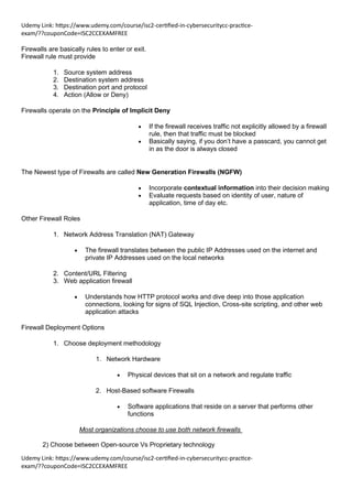 Udemy Link: https://www.udemy.com/course/isc2-certified-in-cybersecuritycc-practice-
exam/??couponCode=ISC2CCEXAMFREE
Udemy Link: https://www.udemy.com/course/isc2-certified-in-cybersecuritycc-practice-
exam/??couponCode=ISC2CCEXAMFREE
Firewalls are basically rules to enter or exit.
Firewall rule must provide
1. Source system address
2. Destination system address
3. Destination port and protocol
4. Action (Allow or Deny)
Firewalls operate on the Principle of Implicit Deny
• If the firewall receives traffic not explicitly allowed by a firewall
rule, then that traffic must be blocked
• Basically saying, if you don’t have a passcard, you cannot get
in as the door is always closed
The Newest type of Firewalls are called New Generation Firewalls (NGFW)
• Incorporate contextual information into their decision making
• Evaluate requests based on identity of user, nature of
application, time of day etc.
Other Firewall Roles
1. Network Address Translation (NAT) Gateway
• The firewall translates between the public IP Addresses used on the internet and
private IP Addresses used on the local networks
2. Content/URL Filtering
3. Web application firewall
• Understands how HTTP protocol works and dive deep into those application
connections, looking for signs of SQL Injection, Cross-site scripting, and other web
application attacks
Firewall Deployment Options
1. Choose deployment methodology
1. Network Hardware
• Physical devices that sit on a network and regulate traffic
2. Host-Based software Firewalls
• Software applications that reside on a server that performs other
functions
Most organizations choose to use both network firewalls
2) Choose between Open-source Vs Proprietary technology
 