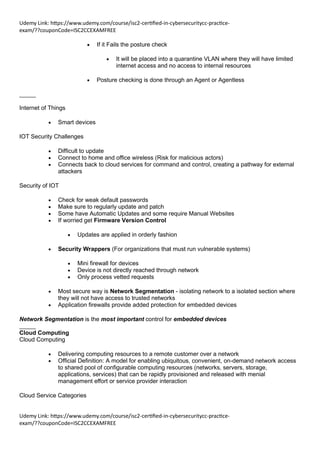 Udemy Link: https://www.udemy.com/course/isc2-certified-in-cybersecuritycc-practice-
exam/??couponCode=ISC2CCEXAMFREE
Udemy Link: https://www.udemy.com/course/isc2-certified-in-cybersecuritycc-practice-
exam/??couponCode=ISC2CCEXAMFREE
• If it Fails the posture check
• It will be placed into a quarantine VLAN where they will have limited
internet access and no access to internal resources
• Posture checking is done through an Agent or Agentless
_____
Internet of Things
• Smart devices
IOT Security Challenges
• Difficult to update
• Connect to home and office wireless (Risk for malicious actors)
• Connects back to cloud services for command and control, creating a pathway for external
attackers
Security of IOT
• Check for weak default passwords
• Make sure to regularly update and patch
• Some have Automatic Updates and some require Manual Websites
• If worried get Firmware Version Control
• Updates are applied in orderly fashion
• Security Wrappers (For organizations that must run vulnerable systems)
• Mini firewall for devices
• Device is not directly reached through network
• Only process vetted requests
• Most secure way is Network Segmentation - isolating network to a isolated section where
they will not have access to trusted networks
• Application firewalls provide added protection for embedded devices
Network Segmentation is the most important control for embedded devices
_____
Cloud Computing
Cloud Computing
• Delivering computing resources to a remote customer over a network
• Official Definition: A model for enabling ubiquitous, convenient, on-demand network access
to shared pool of configurable computing resources (networks, servers, storage,
applications, services) that can be rapidly provisioned and released with menial
management effort or service provider interaction
Cloud Service Categories
 