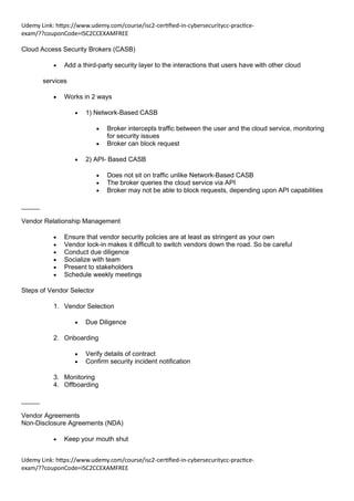 Udemy Link: https://www.udemy.com/course/isc2-certified-in-cybersecuritycc-practice-
exam/??couponCode=ISC2CCEXAMFREE
Udemy Link: https://www.udemy.com/course/isc2-certified-in-cybersecuritycc-practice-
exam/??couponCode=ISC2CCEXAMFREE
Cloud Access Security Brokers (CASB)
• Add a third-party security layer to the interactions that users have with other cloud
services
• Works in 2 ways
• 1) Network-Based CASB
• Broker intercepts traffic between the user and the cloud service, monitoring
for security issues
• Broker can block request
• 2) API- Based CASB
• Does not sit on traffic unlike Network-Based CASB
• The broker queries the cloud service via API
• Broker may not be able to block requests, depending upon API capabilities
_____
Vendor Relationship Management
• Ensure that vendor security policies are at least as stringent as your own
• Vendor lock-in makes it difficult to switch vendors down the road. So be careful
• Conduct due diligence
• Socialize with team
• Present to stakeholders
• Schedule weekly meetings
Steps of Vendor Selector
1. Vendor Selection
• Due Diligence
2. Onboarding
• Verify details of contract
• Confirm security incident notification
3. Monitoring
4. Offboarding
_____
Vendor Agreements
Non-Disclosure Agreements (NDA)
• Keep your mouth shut
 