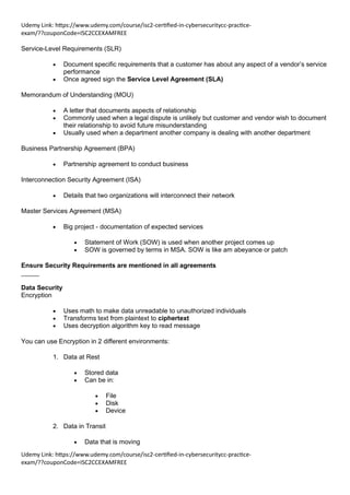 Udemy Link: https://www.udemy.com/course/isc2-certified-in-cybersecuritycc-practice-
exam/??couponCode=ISC2CCEXAMFREE
Udemy Link: https://www.udemy.com/course/isc2-certified-in-cybersecuritycc-practice-
exam/??couponCode=ISC2CCEXAMFREE
Service-Level Requirements (SLR)
• Document specific requirements that a customer has about any aspect of a vendor’s service
performance
• Once agreed sign the Service Level Agreement (SLA)
Memorandum of Understanding (MOU)
• A letter that documents aspects of relationship
• Commonly used when a legal dispute is unlikely but customer and vendor wish to document
their relationship to avoid future misunderstanding
• Usually used when a department another company is dealing with another department
Business Partnership Agreement (BPA)
• Partnership agreement to conduct business
Interconnection Security Agreement (ISA)
• Details that two organizations will interconnect their network
Master Services Agreement (MSA)
• Big project - documentation of expected services
• Statement of Work (SOW) is used when another project comes up
• SOW is governed by terms in MSA. SOW is like am abeyance or patch
Ensure Security Requirements are mentioned in all agreements
_____
Data Security
Encryption
• Uses math to make data unreadable to unauthorized individuals
• Transforms text from plaintext to ciphertext
• Uses decryption algorithm key to read message
You can use Encryption in 2 different environments:
1. Data at Rest
• Stored data
• Can be in:
• File
• Disk
• Device
2. Data in Transit
• Data that is moving
 