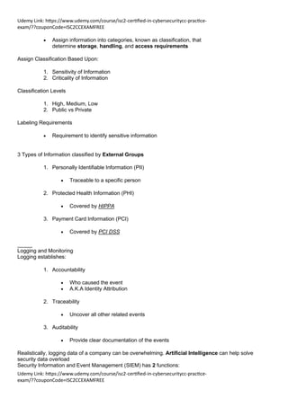 Udemy Link: https://www.udemy.com/course/isc2-certified-in-cybersecuritycc-practice-
exam/??couponCode=ISC2CCEXAMFREE
Udemy Link: https://www.udemy.com/course/isc2-certified-in-cybersecuritycc-practice-
exam/??couponCode=ISC2CCEXAMFREE
• Assign information into categories, known as classification, that
determine storage, handling, and access requirements
Assign Classification Based Upon:
1. Sensitivity of Information
2. Criticality of Information
Classification Levels
1. High, Medium, Low
2. Public vs Private
Labeling Requirements
• Requirement to identify sensitive information
3 Types of Information classified by External Groups
1. Personally Identifiable Information (PII)
• Traceable to a specific person
2. Protected Health Information (PHI)
• Covered by HIPPA
3. Payment Card Information (PCI)
• Covered by PCI DSS
_____
Logging and Monitoring
Logging establishes:
1. Accountability
• Who caused the event
• A.K.A Identity Attribution
2. Traceability
• Uncover all other related events
3. Auditability
• Provide clear documentation of the events
Realistically, logging data of a company can be overwhelming. Artificial Intelligence can help solve
security data overload
Security Information and Event Management (SIEM) has 2 functions:
 