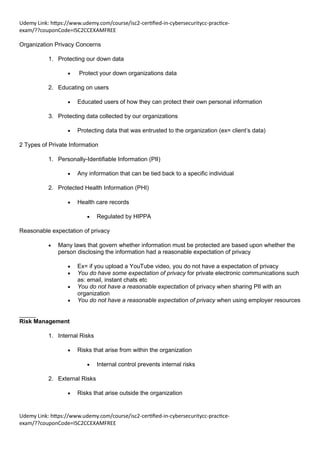 Udemy Link: https://www.udemy.com/course/isc2-certified-in-cybersecuritycc-practice-
exam/??couponCode=ISC2CCEXAMFREE
Udemy Link: https://www.udemy.com/course/isc2-certified-in-cybersecuritycc-practice-
exam/??couponCode=ISC2CCEXAMFREE
Organization Privacy Concerns
1. Protecting our down data
• Protect your down organizations data
2. Educating on users
• Educated users of how they can protect their own personal information
3. Protecting data collected by our organizations
• Protecting data that was entrusted to the organization (ex= client’s data)
2 Types of Private Information
1. Personally-Identifiable Information (PII)
• Any information that can be tied back to a specific individual
2. Protected Health Information (PHI)
• Health care records
• Regulated by HIPPA
Reasonable expectation of privacy
• Many laws that govern whether information must be protected are based upon whether the
person disclosing the information had a reasonable expectation of privacy
• Ex= if you upload a YouTube video, you do not have a expectation of privacy
• You do have some expectation of privacy for private electronic communications such
as: email, instant chats etc
• You do not have a reasonable expectation of privacy when sharing PII with an
organization
• You do not have a reasonable expectation of privacy when using employer resources
_____
Risk Management
1. Internal Risks
• Risks that arise from within the organization
• Internal control prevents internal risks
2. External Risks
• Risks that arise outside the organization
 