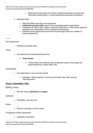 Udemy Link: https://www.udemy.com/course/isc2-certified-in-cybersecuritycc-practice-
exam/??couponCode=ISC2CCEXAMFREE
Udemy Link: https://www.udemy.com/course/isc2-certified-in-cybersecuritycc-practice-
exam/??couponCode=ISC2CCEXAMFREE
• Build controls that reduce the chance of attack/risks being successful (ex=
multi factor authentication, or social engineering awareness campaigns)
3. Multiparty Risks
• Risks that affect more than one organization
• Intellectual property theft poses a risk to knowledge-based organizations
• If attackers are able to alter, delete or steal this information, it would cause significant
damage to the organization and its customers/counterparties
• Software license agreements issues risk fines and legal actions for violation of
license agreements
_____
Risk Assessment
• Identifies and triages risks
Threat
• Are external forces that jeopardize security
• Threat Vector
• Threat Vectors are methods used by attackers to get to their target (ex=
social engineering, hacker toolkit, etc)
Vulnerabilities
• Are weaknesses in your security controls
• Examples : Missing patches, Promiscuous Firewall rules, other security
misconfiguration
Threat + Vulnerability = Risk
______
Ranking of Risks
• We rank risks by likelihood and impact
Likelihood
• Probability a risk will occur
Impact
• Amount of damage a risk will cause
2 Categories of Risk Assessment
1. Qualitative Techniques
 