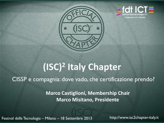 (ISC)2 Italy Chapter
CISSP e compagnia: dove vado, che certificazione prendo?
Festival della Tecnologia – Milano – 18 Settembre 2013 http://www.isc2chapter-italy.it
Marco Castiglioni, Membership Chair
Marco Misitano, Presidente
 