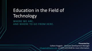 Education in the Field of
Technology
WHERE WE ARE,
AND WHERE TO GO FROM HERE.
Presented by:
Colleen Ruggelo - Business Development Manager
CRuggelo@Kaplan.edu or (207) 523-9528 for more information.
 