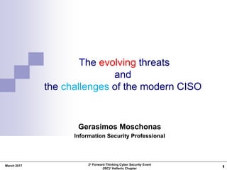 1
The evolving threats
and
the challenges of the modern CISO
Gerasimos Moschonas
Information Security Professional
2ο Forward Thinking Cyber Security Event
(ISC)² Hellenic Chapter
March 2017
 