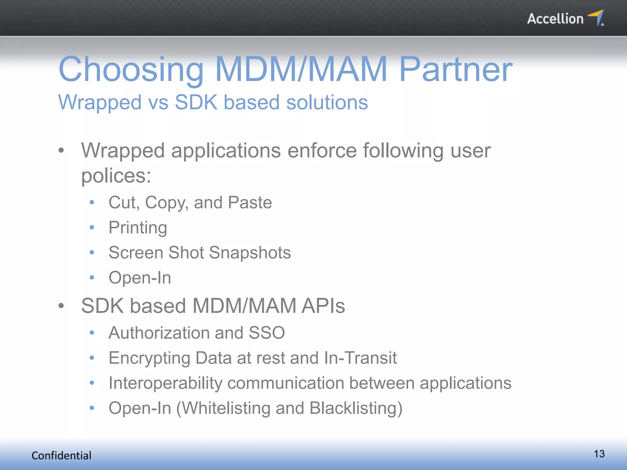 Confidential 13
Choosing MDM/MAM Partner
Wrapped vs SDK based solutions
• Wrapped applications enforce following user
polices:
• Cut, Copy, and Paste
• Printing
• Screen Shot Snapshots
• Open-In
• SDK based MDM/MAM APIs
• Authorization and SSO
• Encrypting Data at rest and In-Transit
• Interoperability communication between applications
• Open-In (Whitelisting and Blacklisting)
 