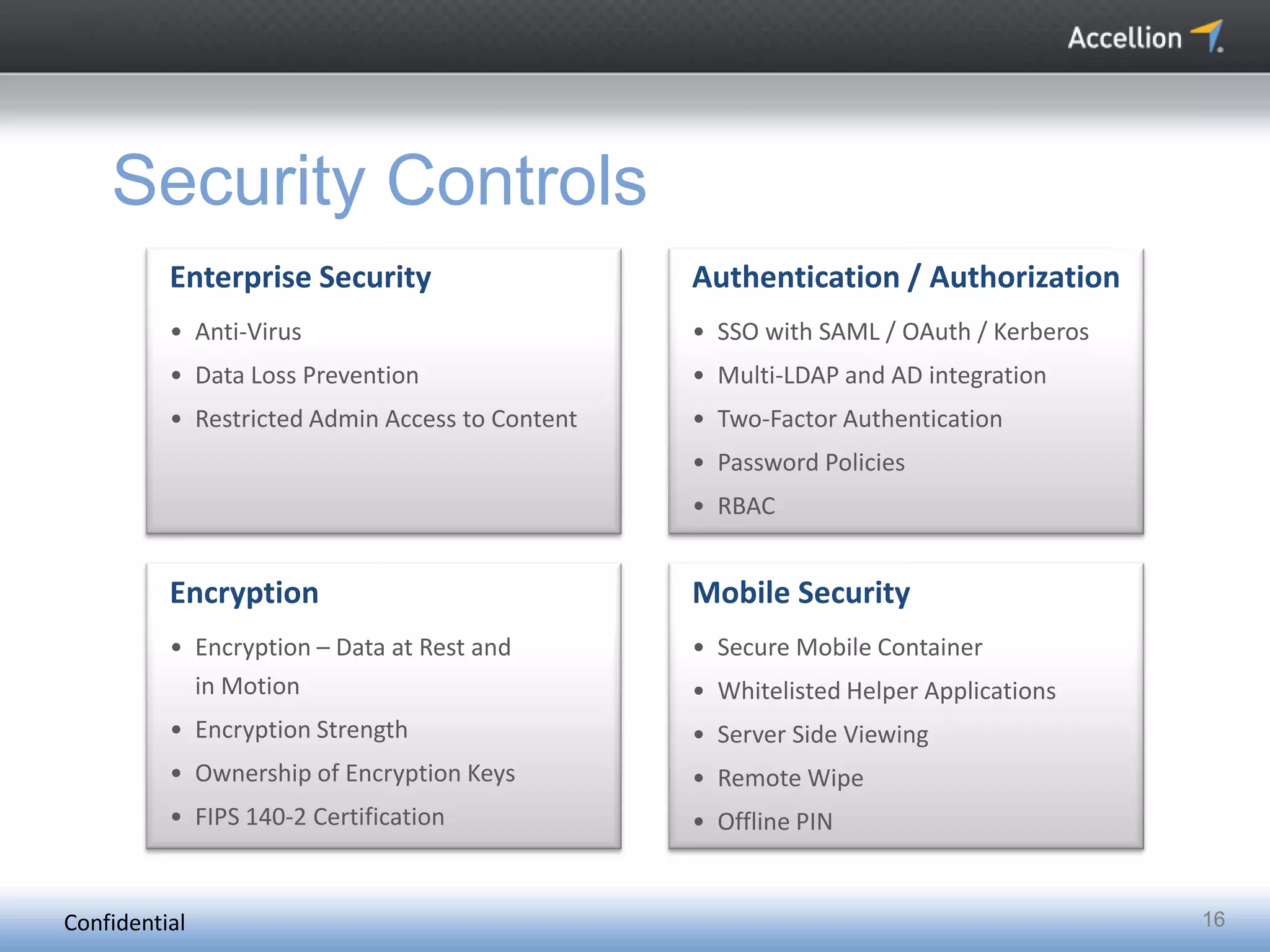 Confidential 16
Security Controls
Enterprise Security
• Anti-Virus
• Data Loss Prevention
• Restricted Admin Access to Content
Authentication / Authorization
• SSO with SAML / OAuth / Kerberos
• Multi-LDAP and AD integration
• Two-Factor Authentication
• Password Policies
• RBAC
Encryption
• Encryption – Data at Rest and
in Motion
• Encryption Strength
• Ownership of Encryption Keys
• FIPS 140-2 Certification
Mobile Security
• Secure Mobile Container
• Whitelisted Helper Applications
• Server Side Viewing
• Remote Wipe
• Offline PIN
 
