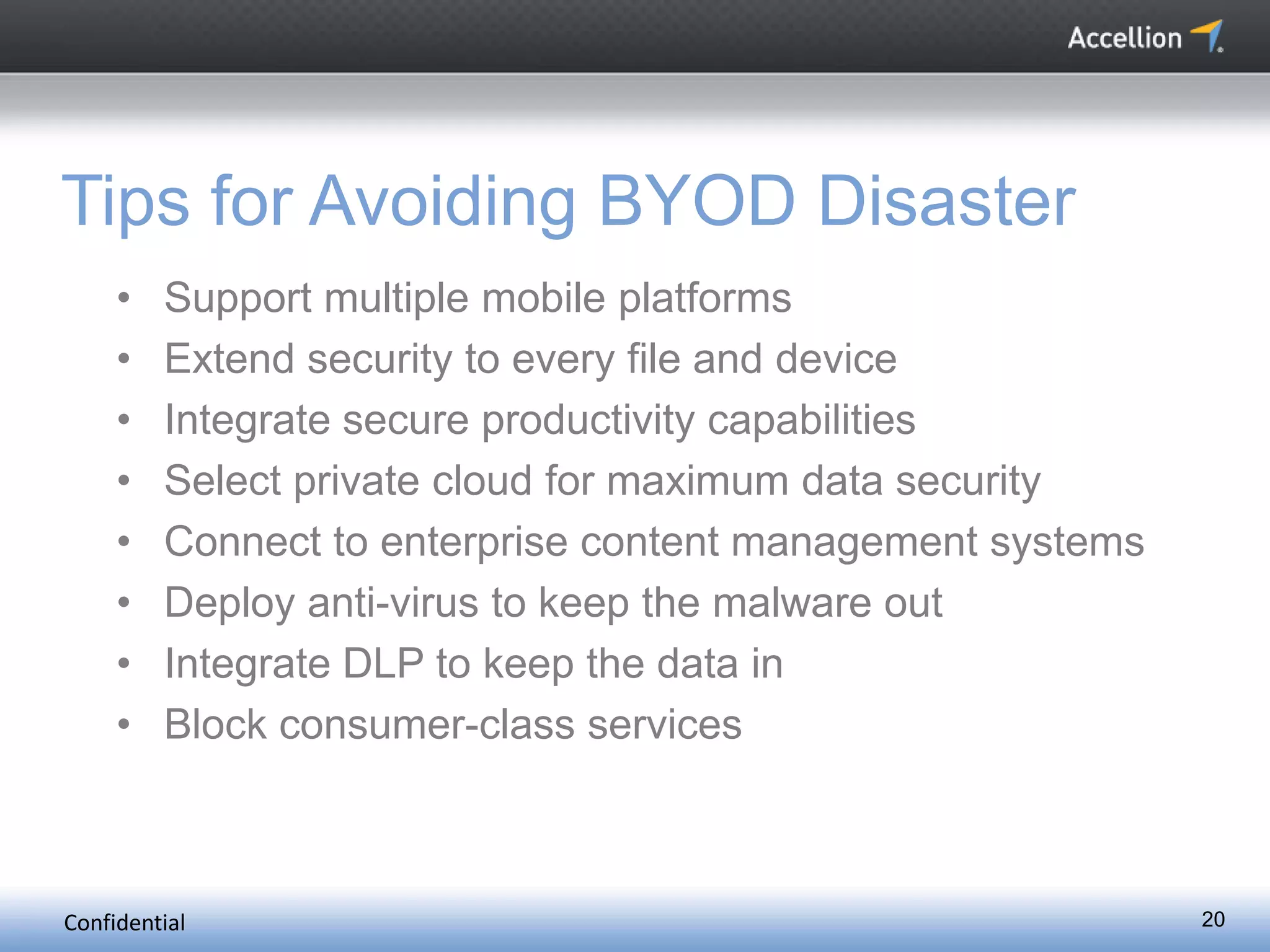 Confidential 20
Tips for Avoiding BYOD Disaster
• Support multiple mobile platforms
• Extend security to every file and device
• Integrate secure productivity capabilities
• Select private cloud for maximum data security
• Connect to enterprise content management systems
• Deploy anti-virus to keep the malware out
• Integrate DLP to keep the data in
• Block consumer-class services
 