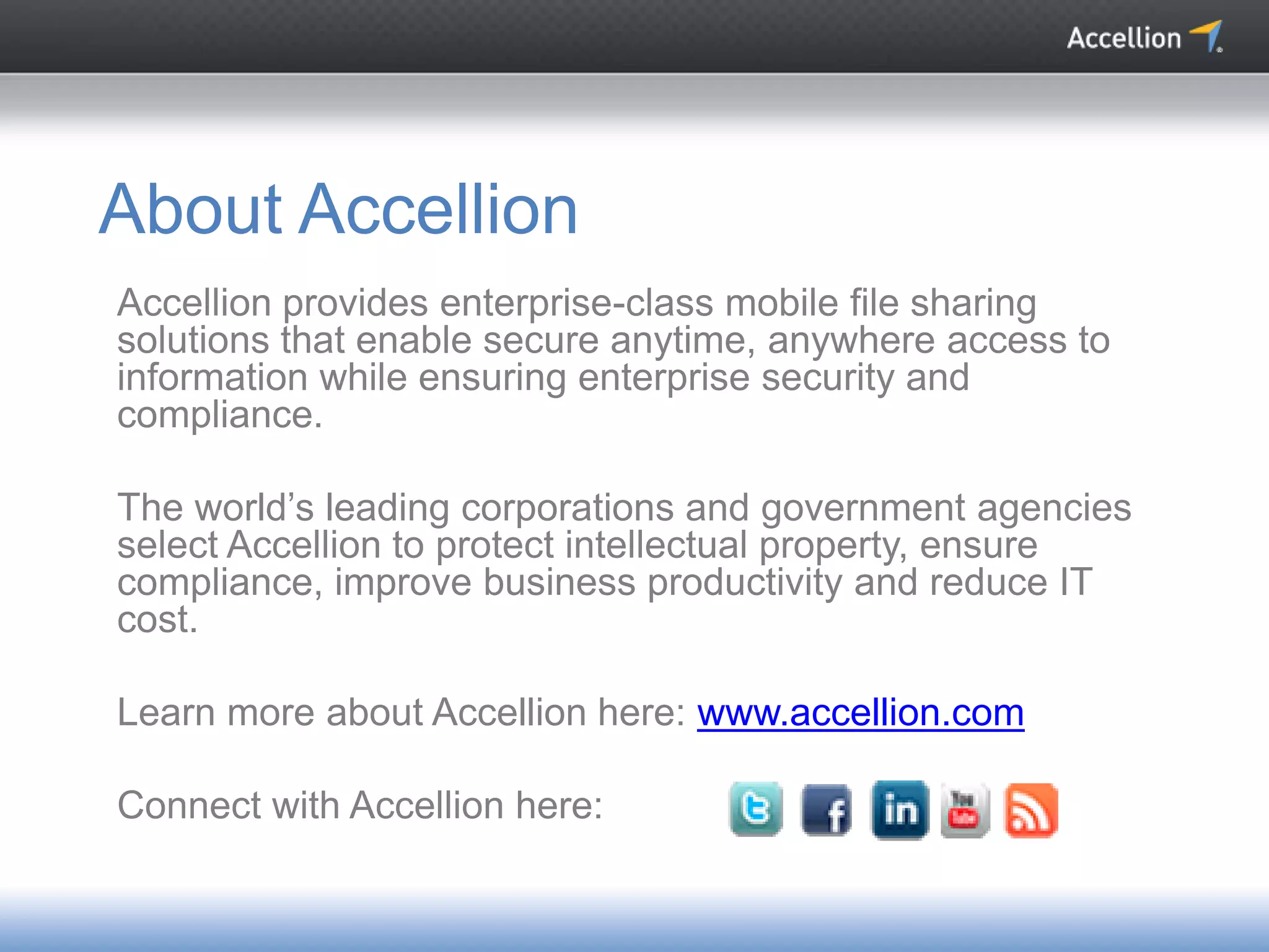Accellion provides enterprise-class mobile file sharing
solutions that enable secure anytime, anywhere access to
information while ensuring enterprise security and
compliance.
The world’s leading corporations and government agencies
select Accellion to protect intellectual property, ensure
compliance, improve business productivity and reduce IT
cost.
Learn more about Accellion here: www.accellion.com
Connect with Accellion here:
About Accellion
 