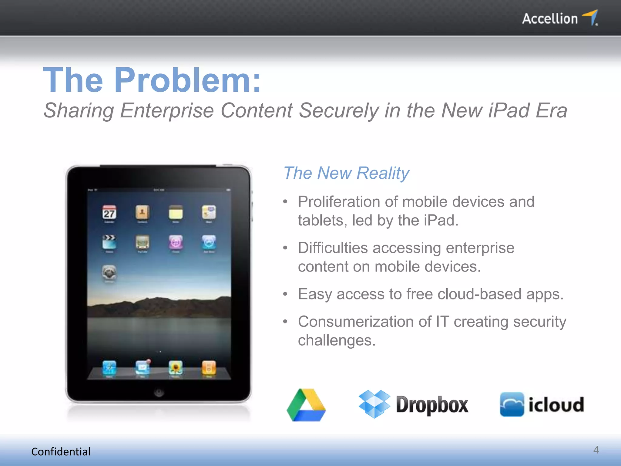 Confidential 4
The Problem:
Sharing Enterprise Content Securely in the New iPad Era
The New Reality
• Proliferation of mobile devices and
tablets, led by the iPad.
• Difficulties accessing enterprise
content on mobile devices.
• Easy access to free cloud-based apps.
• Consumerization of IT creating security
challenges.
 