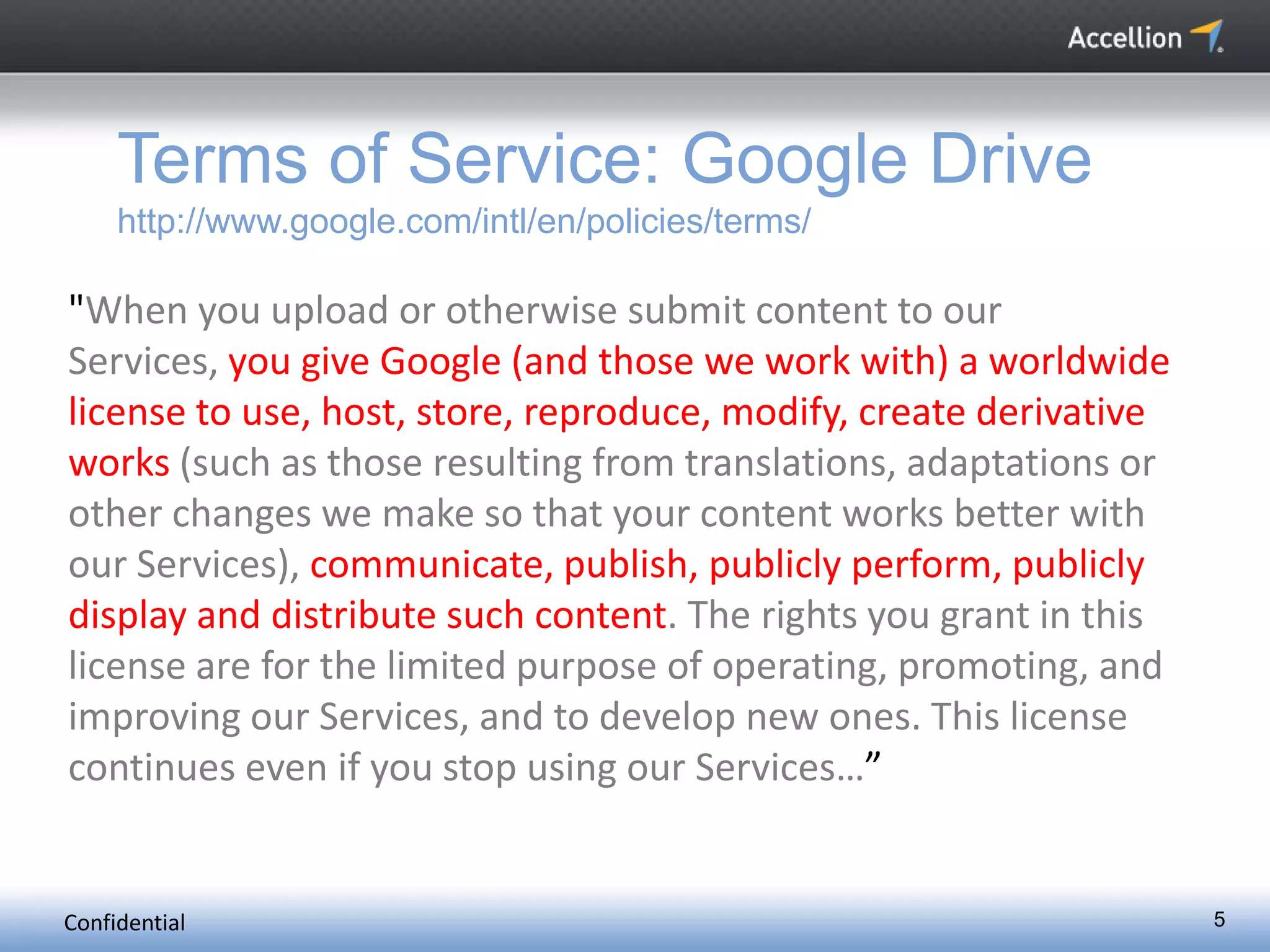 Confidential 5
Terms of Service: Google Drive
http://www.google.com/intl/en/policies/terms/
"When you upload or otherwise submit content to our
Services, you give Google (and those we work with) a worldwide
license to use, host, store, reproduce, modify, create derivative
works (such as those resulting from translations, adaptations or
other changes we make so that your content works better with
our Services), communicate, publish, publicly perform, publicly
display and distribute such content. The rights you grant in this
license are for the limited purpose of operating, promoting, and
improving our Services, and to develop new ones. This license
continues even if you stop using our Services…”
 