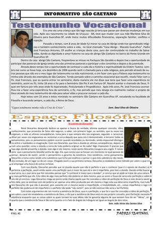 INFORMATIVO SÃO CAETANO


                               Era uma vez uma criança que tão logo nascido já teria que passar por diversas mudanças em sua
                     vida. Após seu nascimento na cidade de Uruçuca - BA, teve que mudar com sua mãe Marilene Silva de
                     Oliveira para Guarulhos-SP, onde tivera muitas dificuldades financeiras, separação familiar, conflitos e
                     rejeição.
                               Passado o tempo, com 8 anos de idade fui morar na casa de Abrigo onde tive aprendizado religi-
                     oso e também conhecimento sobre a vida, no local chamado “Casa Abrigo - Macedo Guarulhos”. Padre
                     José Francisco Antunes, CR acolhe as crianças desta casa, para dar continuidade no trabalho de Salvar
                     vidas, dando-as dignidade e amor fraterno na casa de abrigo São Caetano no bairro da Ponte Grande em
                     Guarulhos-SP.
          Dentro da casa abrigo São Caetano, freqüentava as missas na Paróquia São Geraldo e depois tive a oportunidade de
participar das pastorais da Igreja sendo uma das primeiras pastorais a participar a dos coroinhas e depois a da juventude.
          Através deste tempo tive a oportunidade de conhecer a cada dia a história e espiritualidade da Ordem Teatina. Lem-
bro-me como se fosse hoje, era dezembro de 2006 quando senti o chamado para a vida religiosa, pois percebi através de ou-
tras pessoas que não era o meu lugar dar testemunho na vida matrimonial, e sim fazer com que a Palavra seja testemunho na
minha vida através dos exemplos de São Caetano. Tendo pensado sobre a caminha vocacional que escolhi, resolvi falar com o
Pe. José Francisco, que eu queria entrar no seminário; desta maneira ele me disse que teria que fazer uma experiência no
seminário, assim eu fiz, tinha 18 anos e fui para o Seminário São Pio X em Fartura-SP. Resolvi aceitar o chamado de Deus, fi-
quei em fartura por três anos onde fiz Aspirantado, Postulantado e Propedêutico. Após três anos, Pe. José Francisco aconse-
lhou-me a fazer uma experiência fora do seminário, o fiz, mas percebi que meu desejo era realmente realizar o projeto de
Deus através do meu testemunho de vida para salvar vidas e procurar renovar a cada dia.
          Hoje estou com 22 anos e estou morando no seminário São Caetano em Guarulhos-SP, estudando na faculdade de
Filosofia e buscando sempre, a cada dia, o Reino de Deus.

“Liguei totalmente minha vida a Cruz de Cristo”.                                                   Sem. Davi Silva de Oliveira




                                                         “A scientia de Descartes”
           René Descartes desejando dedicar-se apenas a busca da verdade, elimina qualquer conceito, idéia,
conhecimento, que provenha de fatos não seguros, a saber, em primeiro lugar, os sentidos, que às vezes nos
enganam, e indo as ultimas conseqüências, toma para si que sempre eles nos enganam, segundo: o raciocinar,
afinal por vezes nos enganamos ao raciocinar a cerca daquilo que para nós é demonstrado; e terceiro: todas os
pensamentos, pois os pensamentos podem ocorrer quando acordados ou dormindo, sendo impossível distingui-
los entre a realidade e a imaginação. Com isso Descartes, que leva a dúvida às últimas conseqüências, depara-se
com uma questão: como a dúvida a cerca de tudo poderia originar-se do nada? Algo impossível. É preciso que
haja algo donde provenha a dúvida, este algo é ele mesmo; neste ponto Descartes inaugura seu cogito. É neces-
sário que o pensamento (dúvida) venha de algo. Ele, que conclui que se houver um momento no qual parasse de
pensar, deixaria de existir, sendo o pensamento a garantia da existência. Esta existência, como pensamento,
Descartes a toma como sendo uma substância que tinha por essência o pensar e que esta substância não neces-
sita contudo, de um lugar ou de um corpo. Chegado assim a sua primeira certeza, Descartes a estabelece como método por sobre o qual irá
se empregar uma busca de outras certezas.
           Com sua dúvida, Descartes percebe que só duvida aquele que não é perfeito e que o conhecer (que é o oposto de duvidar) só
pertence a perfeição, assim então existe uma perfeição que é maior do que ele e ele é imperfeito, pois tem a dúvida. Decide então buscar
qual seria, ou o que seria que lhe concedeu pensar que “o conhecer é maior que o duvidar”, e conclui que só pode se tratar de uma nature-
za mais perfeita que ele. Esta idéia de algo mais perfeito não poderia vir dele mesmo, pois se assim o fosse ele seria esta perfeição e sobre
isto ele já concluiu. Logo Descartes chega ao ponto onde chama aquilo que lhe concedeu a idéia de perfeição de Deus e este deveria existir
fora dele, pois se existisse com ele poderia ser apenas uma idéia produzida por ele mesmo e logo esta sua ideia seria imperfeita, mas tudo
isto Descartes diz que não é possível, pois somente em si mesmo existe a imperfeição, a imutabilidade, etc., coisas imperfeitas e logo o
perfeito não poderia vir do imperfeito e o perfeito não pode “não existir”, pois se não existisse não seria o Ser Perfeito.
           Com estes argumentos ele nos mostra a existência de Deus, que é a perfeição, e que foi o que lhe concedeu a idéia de perfeição,
por sobre a qual ele estabeleceu a existência de Deus, e diz que a existência de Deus está em seu próprio conceito, pois Perfeição necessita
existência enquanto que as coisas sobre as quais tornam-se suas idéias não há garantia alguma de que existem fora do ser “idéias”, en-
quanto que a existência de Deus é tão certa quanto o é o fato do ângulo do triângulo ser igual ao ângulo de dois retos.
                                                                                                     Sem. João Victor dos Santos Silva



PÁG. 02                                                                                                    PADRES TEATINOS.
 