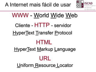 WWW - World Wide Web
A Internet mais fácil de usar
Cliente - HTTP - servidor
HyperText Transfer Protocol
HTML
HyperText Markup Language
URL
Uniform Resource Locator
 
