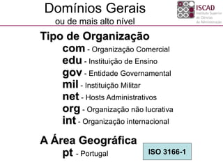Domínios Gerais
ou de mais alto nível
Tipo de Organização
com - Organização Comercial
edu - Instituição de Ensino
gov - Entidade Governamental
mil - Instituição Militar
net - Hosts Administrativos
org - Organização não lucrativa
int - Organização internacional
A Área Geográfica
pt - Portugal ISO 3166-1
 