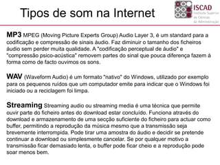 MP3 MPEG (Moving Picture Experts Group) Audio Layer 3, é um standard para a
codificação e compressão de sinais áudio. Faz diminuir o tamanho dos ficheiros
áudio sem perder muita qualidade. A "codificação perceptual de áudio" e
"compressão psico-acústica" removem partes do sinal que pouca diferença fazem à
forma como de facto ouvimos os sons.
WAV (Waveform Audio) é um formato "nativo" do Windows, utilizado por exemplo
para os pequenos ruídos que um computador emite para indicar que o Windows foi
iniciado ou a reciclagem foi limpa.
Streaming Streaming audio ou streaming media é uma técnica que permite
ouvir parte do ficheiro antes do download estar concluído. Funciona através do
download e armazenamento de uma secção suficiente do ficheiro para actuar como
buffer, permitindo a reprodução da música mesmo que a transmissão seja
brevemente interrompida. Pode tirar uma amostra do áudio e decidir se pretende
continuar a download ou simplesmente cancelar. Se por qualquer motivo a
transmissão ficar demasiado lenta, o buffer pode ficar cheio e a reprodução pode
soar menos bem.
Tipos de som na Internet
 