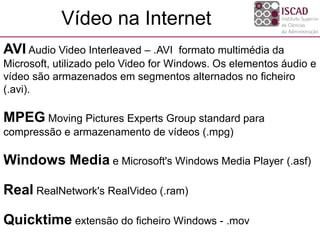 AVI Audio Video Interleaved – .AVI formato multimédia da
Microsoft, utilizado pelo Video for Windows. Os elementos áudio e
vídeo são armazenados em segmentos alternados no ficheiro
(.avi).
MPEG Moving Pictures Experts Group standard para
compressão e armazenamento de vídeos (.mpg)
Windows Media e Microsoft's Windows Media Player (.asf)
Real RealNetwork's RealVideo (.ram)
Quicktime extensão do ficheiro Windows - .mov
Vídeo na Internet
 